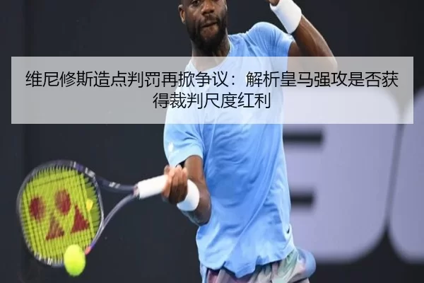 维尼修斯造点判罚再掀争议：解析皇马强攻是否获得裁判尺度红利