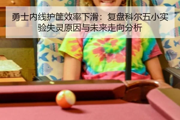 勇士内线护筐效率下滑：复盘科尔五小实验失灵原因与未来走向分析
