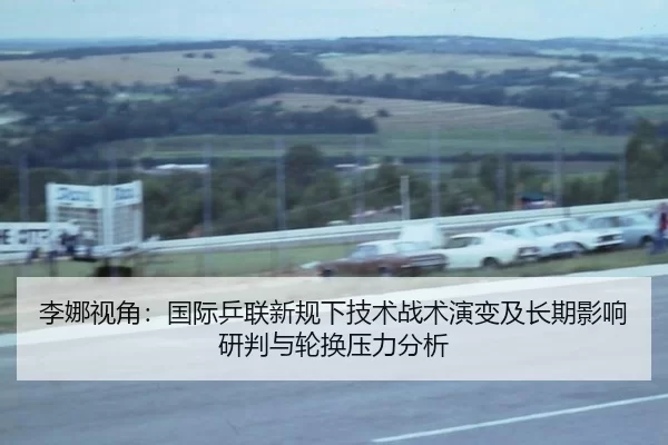 李娜视角：国际乒联新规下技术战术演变及长期影响研判与轮换压力分析