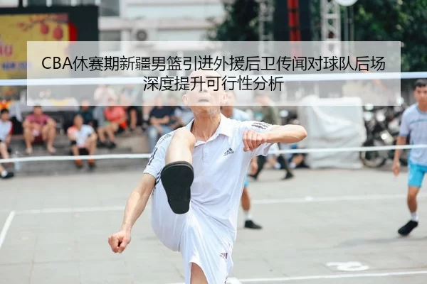 CBA休赛期新疆男篮引进外援后卫传闻对球队后场深度提升可行性分析