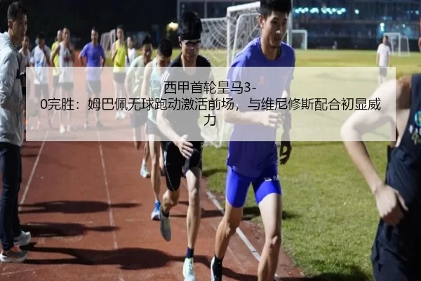西甲首轮皇马3-0完胜：姆巴佩无球跑动激活前场，与维尼修斯配合初显威力